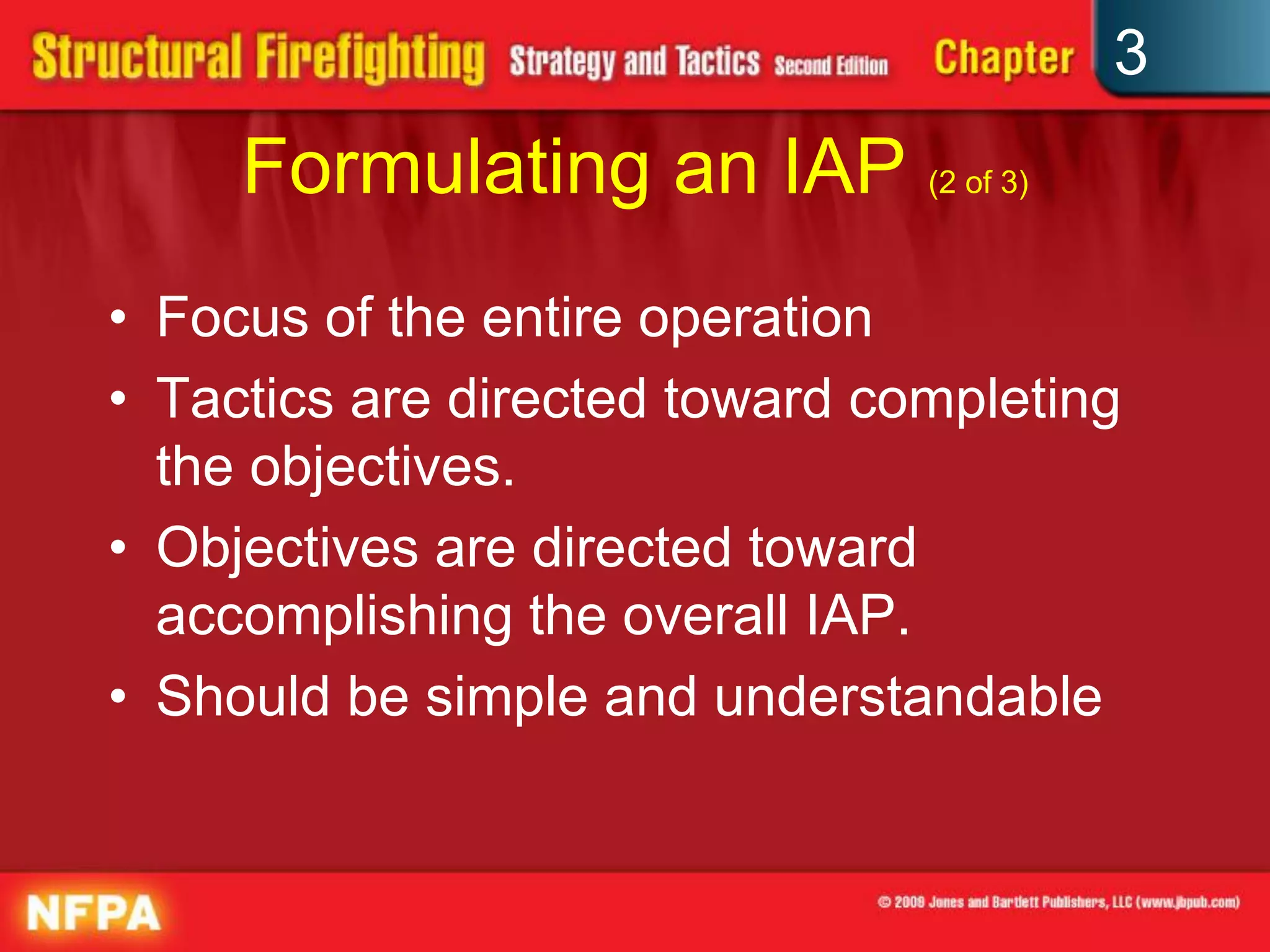 3
     Formulating an IAP (2 of 3)
• Focus of the entire operation
• Tactics are directed toward completing
  the objectives.
• Objectives are directed toward
  accomplishing the overall IAP.
• Should be simple and understandable
 