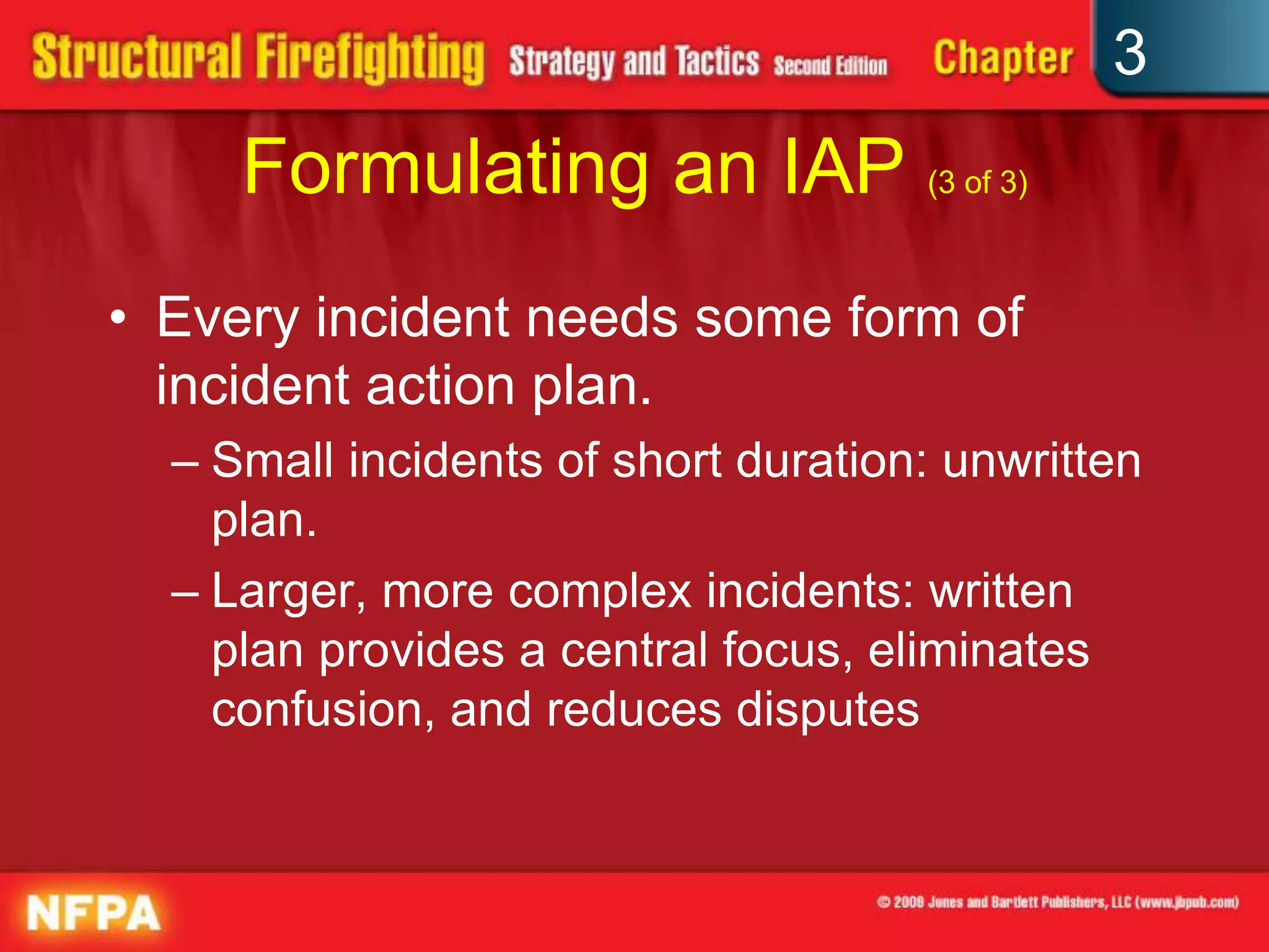 3
     Formulating an IAP (3 of 3)
• Every incident needs some form of
  incident action plan.
  – Small incidents of short duration: unwritten
    plan.
  – Larger, more complex incidents: written
    plan provides a central focus, eliminates
    confusion, and reduces disputes
 