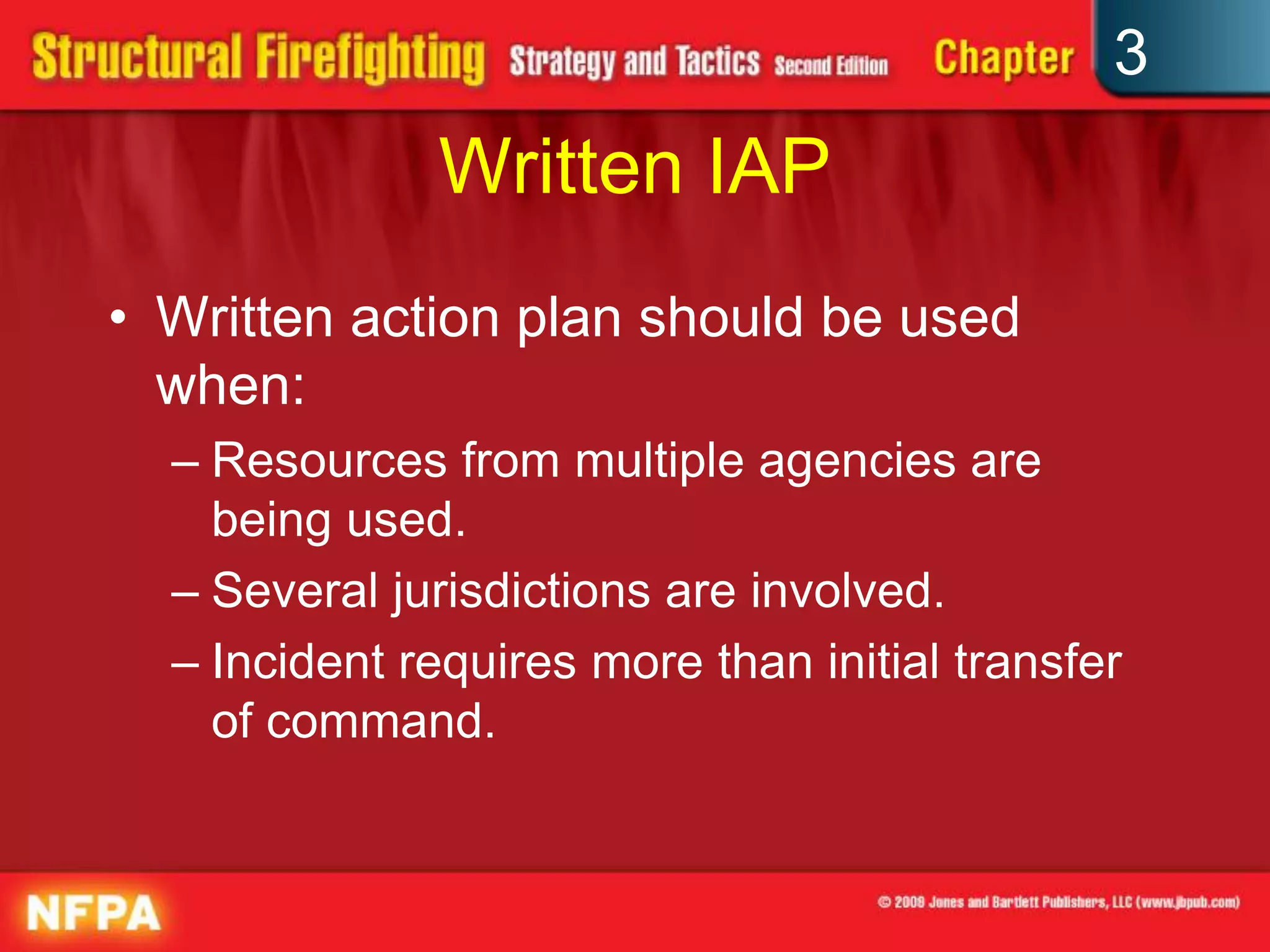 3
              Written IAP
• Written action plan should be used
  when:
  – Resources from multiple agencies are
    being used.
  – Several jurisdictions are involved.
  – Incident requires more than initial transfer
    of command.
 