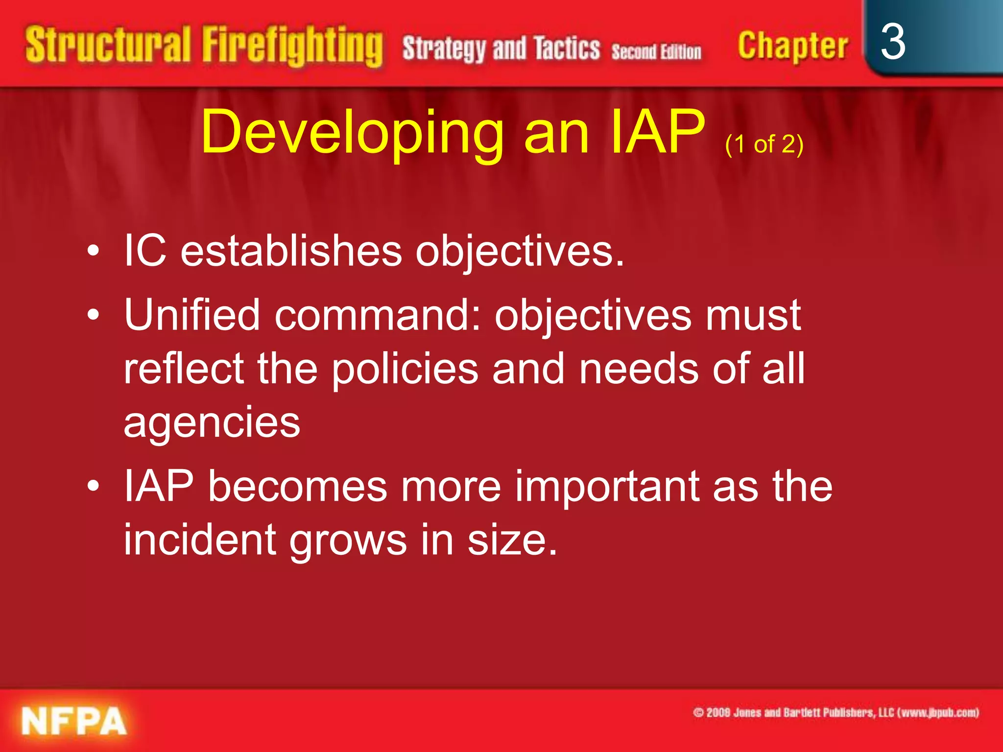 3
     Developing an IAP (1 of 2)
• IC establishes objectives.
• Unified command: objectives must
  reflect the policies and needs of all
  agencies
• IAP becomes more important as the
  incident grows in size.
 