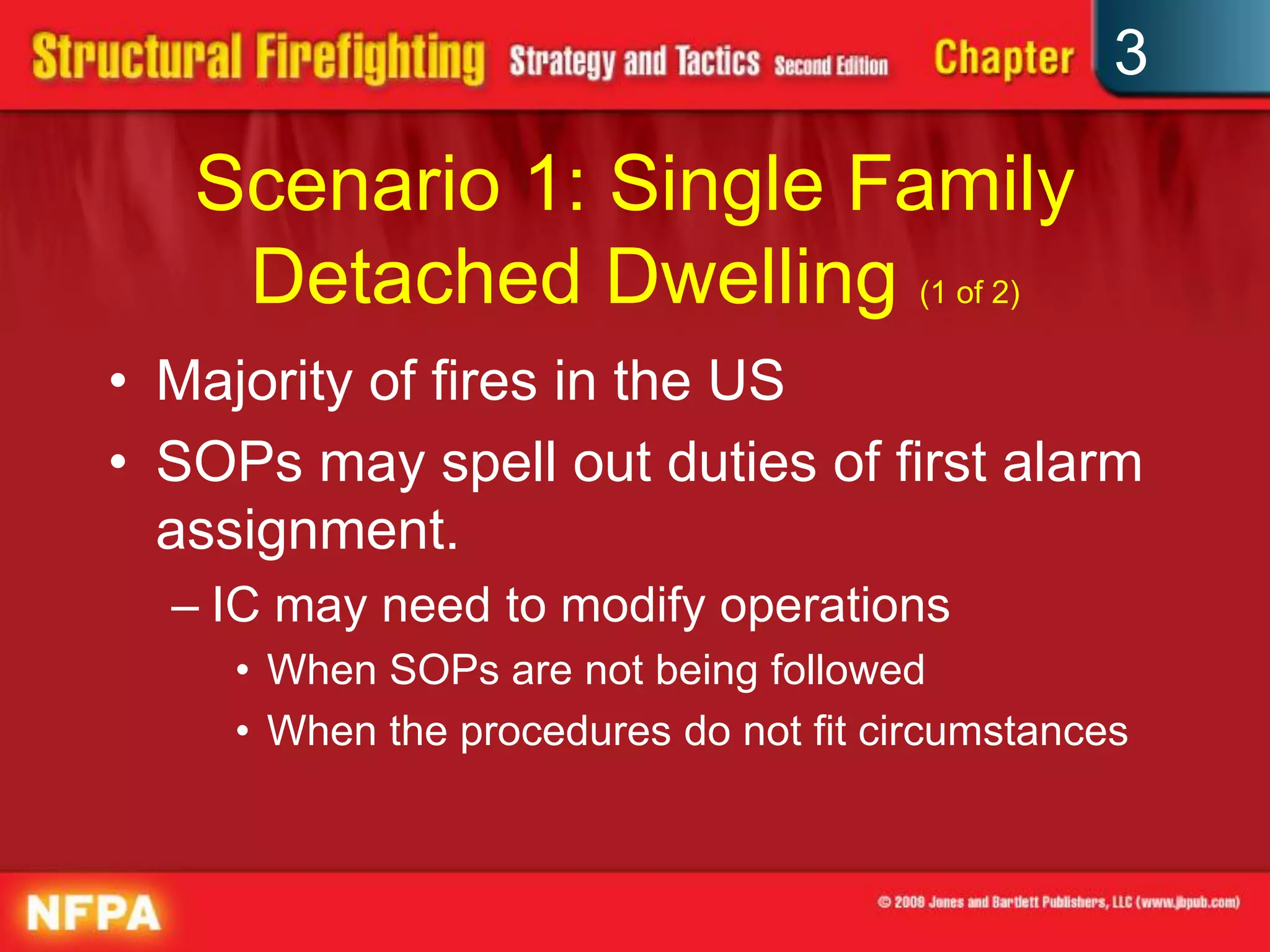 3

   Scenario 1: Single Family
    Detached Dwelling (1 of 2)
• Majority of fires in the US
• SOPs may spell out duties of first alarm
  assignment.
  – IC may need to modify operations
     • When SOPs are not being followed
     • When the procedures do not fit circumstances
 