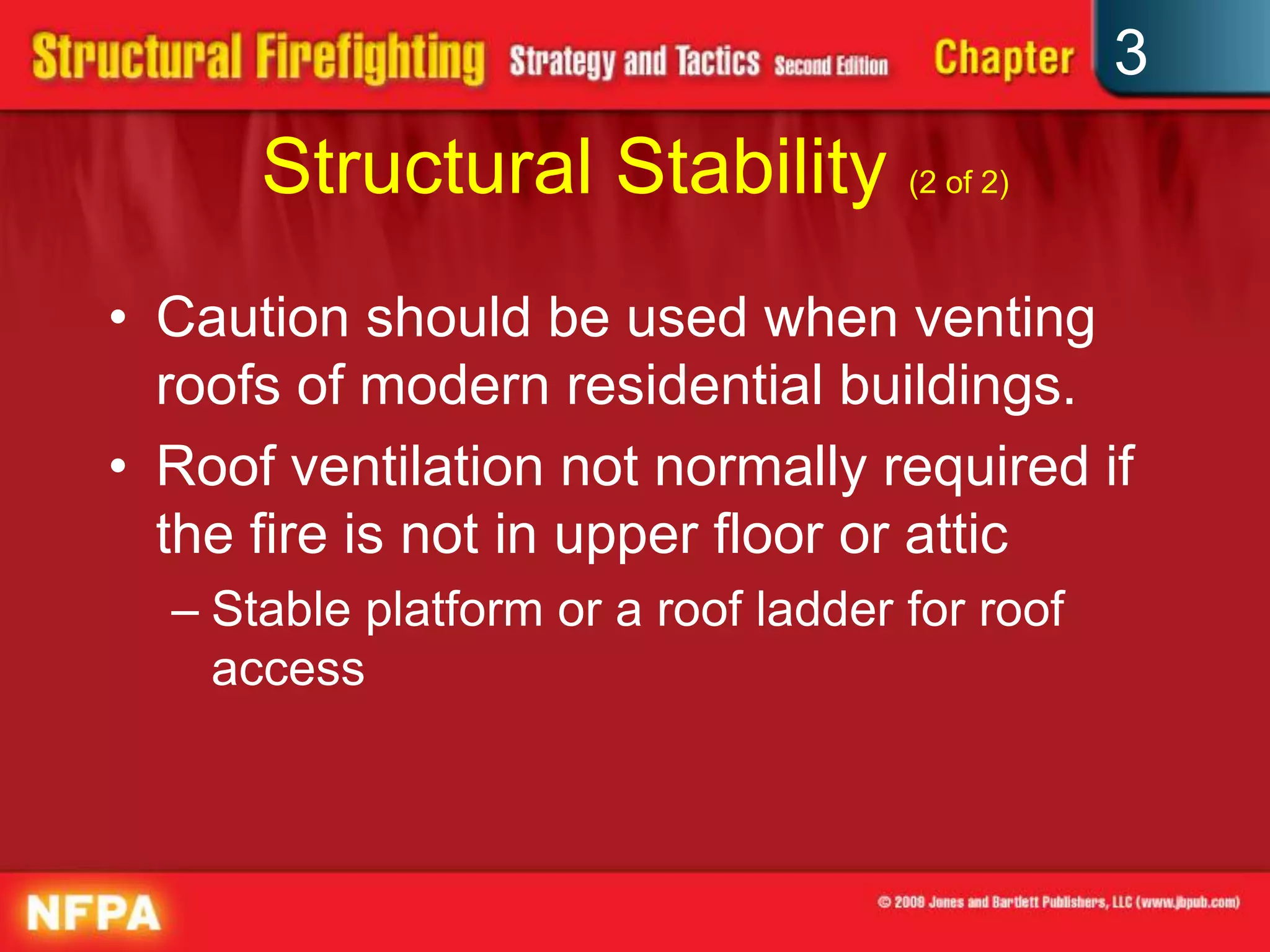 3
      Structural Stability (2 of 2)
• Caution should be used when venting
  roofs of modern residential buildings.
• Roof ventilation not normally required if
  the fire is not in upper floor or attic
  – Stable platform or a roof ladder for roof
    access
 