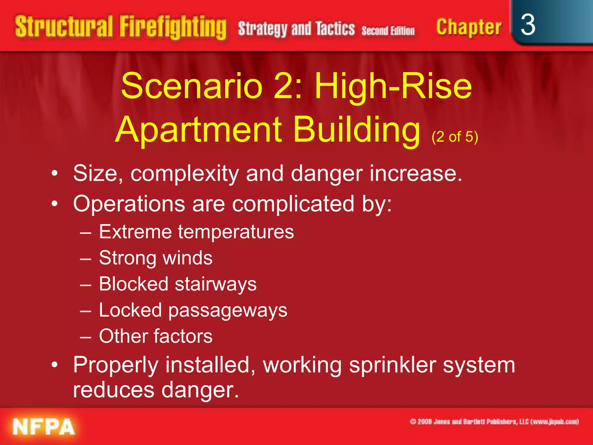 3

       Scenario 2: High-Rise
       Apartment Building (2 of 5)
• Size, complexity and danger increase.
• Operations are complicated by:
  –   Extreme temperatures
  –   Strong winds
  –   Blocked stairways
  –   Locked passageways
  –   Other factors
• Properly installed, working sprinkler system
  reduces danger.
 