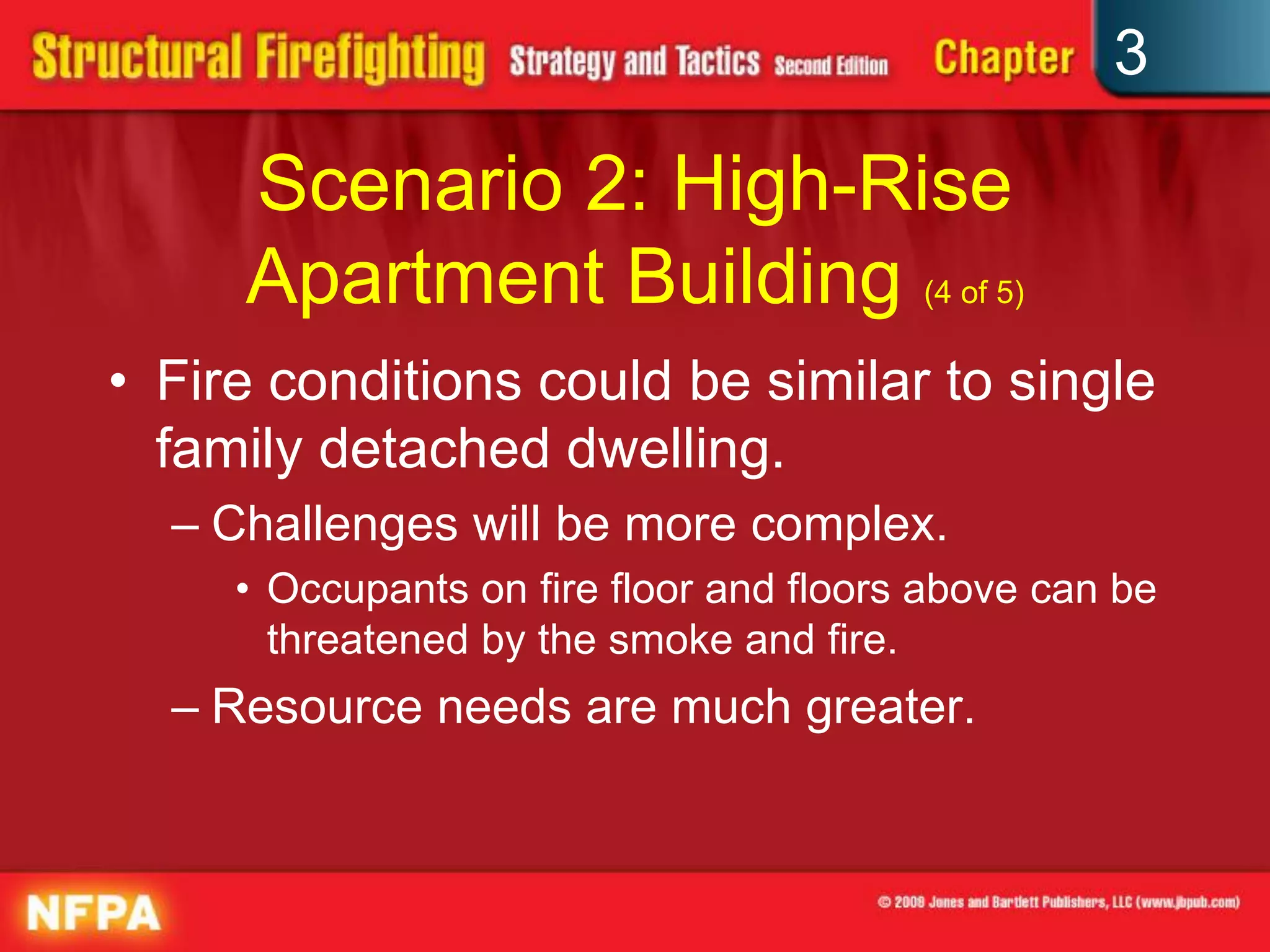 3

     Scenario 2: High-Rise
     Apartment Building (4 of 5)
• Fire conditions could be similar to single
  family detached dwelling.
  – Challenges will be more complex.
     • Occupants on fire floor and floors above can be
       threatened by the smoke and fire.
  – Resource needs are much greater.
 