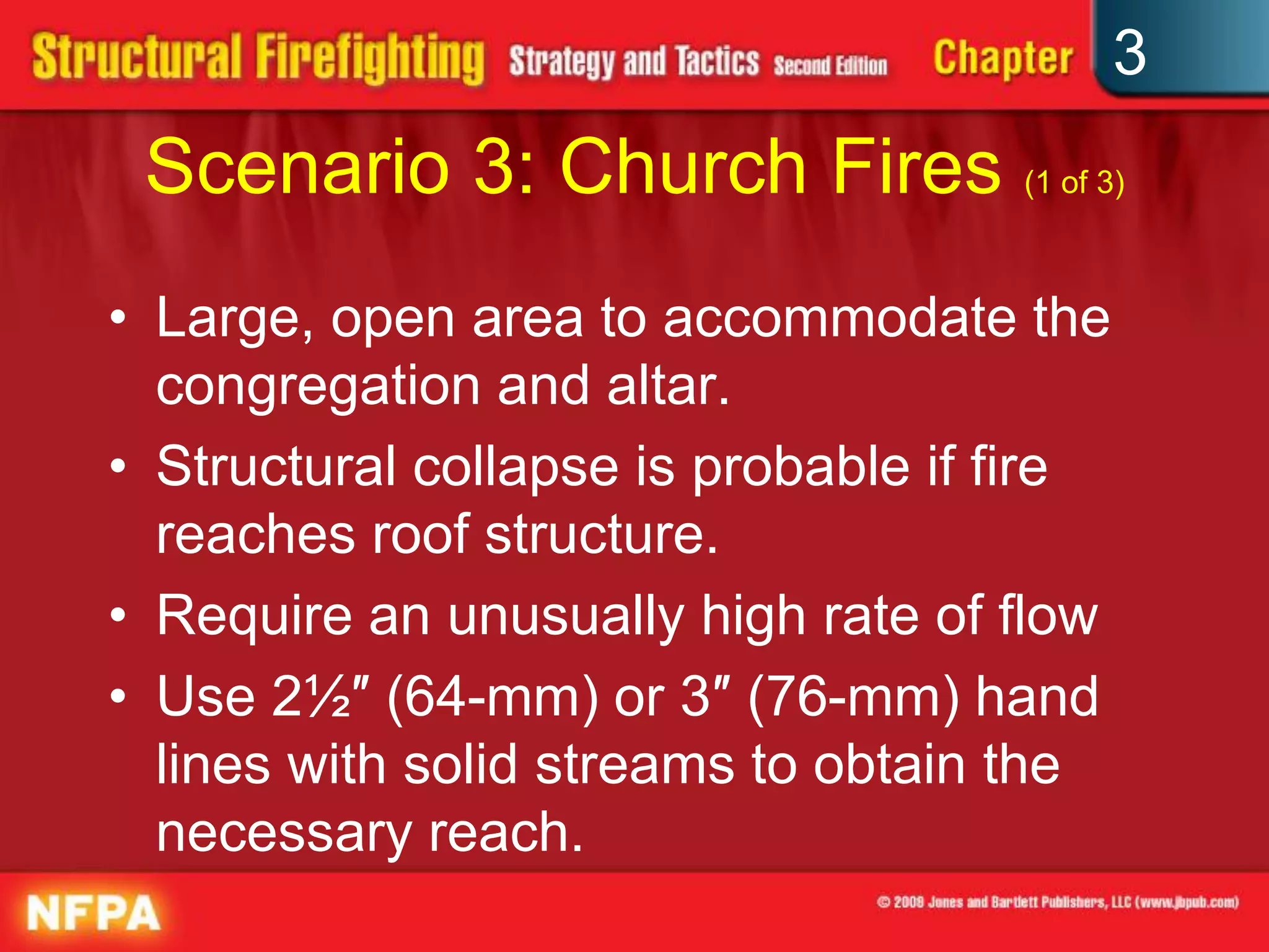 3
 Scenario 3: Church Fires (1 of 3)
• Large, open area to accommodate the
  congregation and altar.
• Structural collapse is probable if fire
  reaches roof structure.
• Require an unusually high rate of flow
• Use 2½″ (64-mm) or 3″ (76-mm) hand
  lines with solid streams to obtain the
  necessary reach.
 