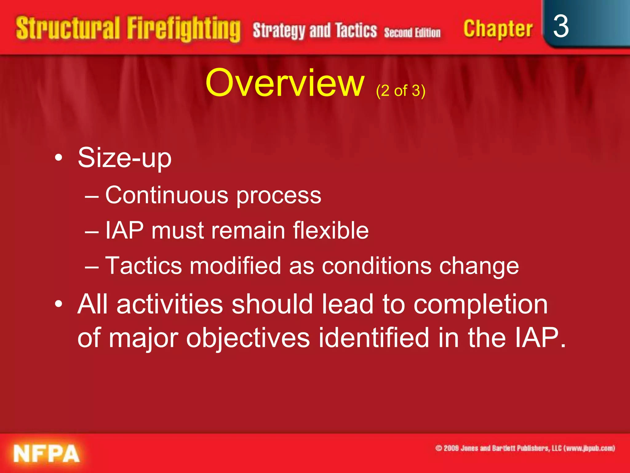 3
            Overview (2 of 3)
• Size-up
  – Continuous process
  – IAP must remain flexible
  – Tactics modified as conditions change
• All activities should lead to completion
  of major objectives identified in the IAP.
 