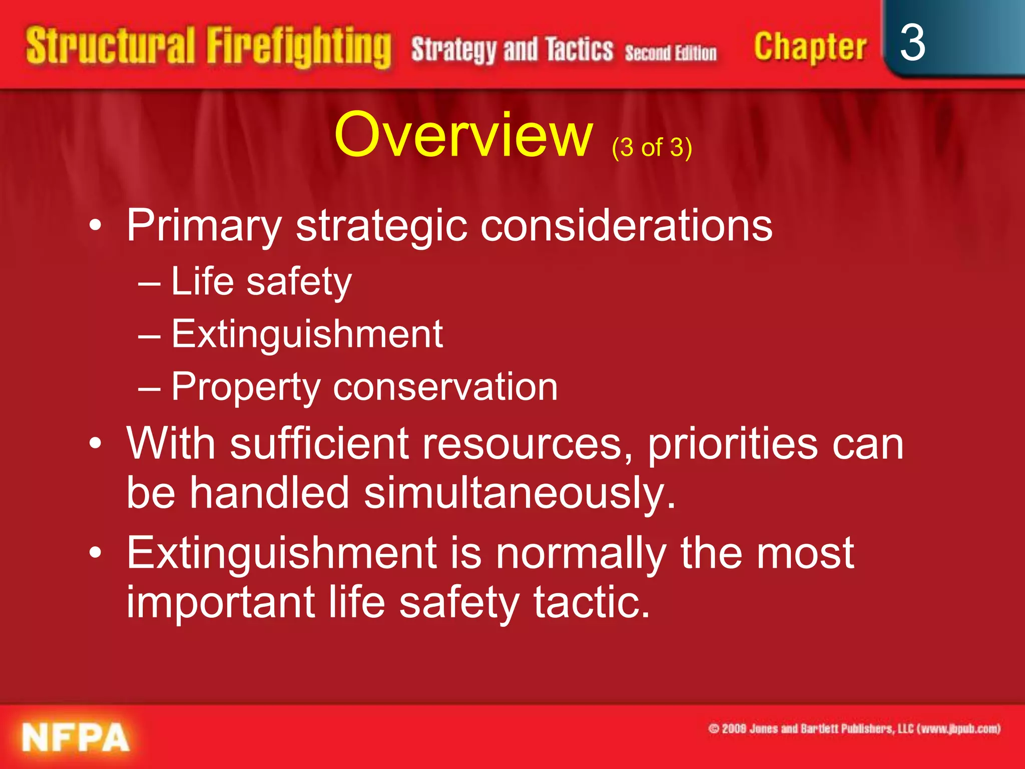 3
            Overview (3 of 3)
• Primary strategic considerations
  – Life safety
  – Extinguishment
  – Property conservation
• With sufficient resources, priorities can
  be handled simultaneously.
• Extinguishment is normally the most
  important life safety tactic.
 