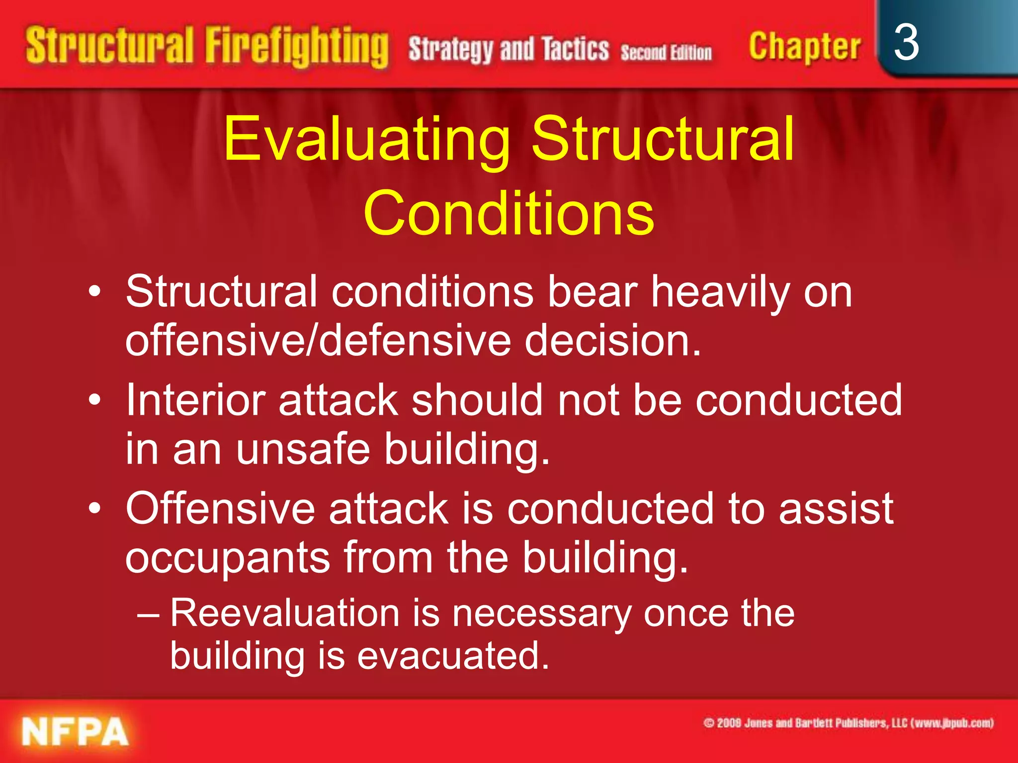 3
      Evaluating Structural
           Conditions
• Structural conditions bear heavily on
  offensive/defensive decision.
• Interior attack should not be conducted
  in an unsafe building.
• Offensive attack is conducted to assist
  occupants from the building.
  – Reevaluation is necessary once the
    building is evacuated.
 