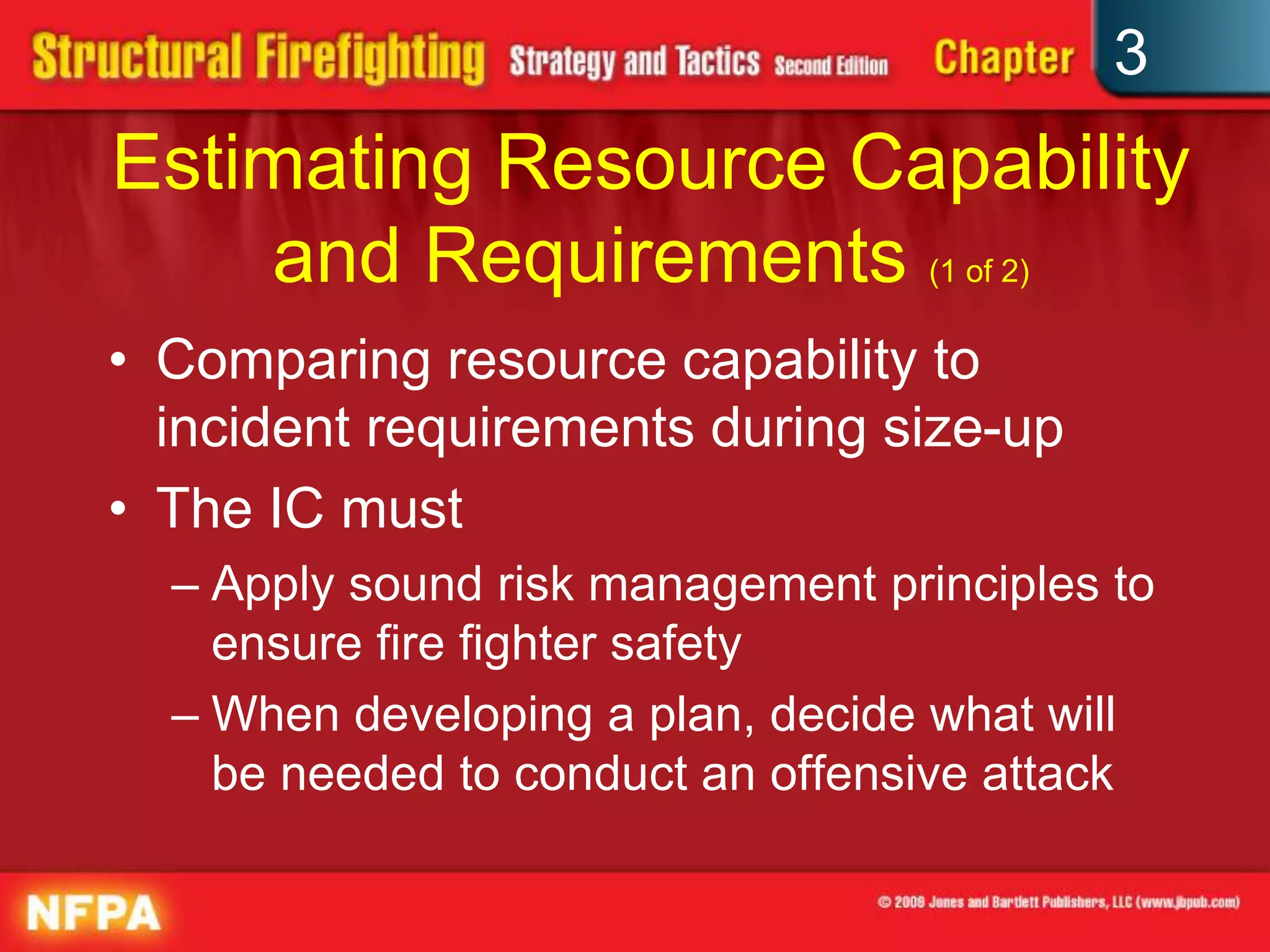 3
Estimating Resource Capability
    and Requirements (1 of 2)
• Comparing resource capability to
  incident requirements during size-up
• The IC must
  – Apply sound risk management principles to
    ensure fire fighter safety
  – When developing a plan, decide what will
    be needed to conduct an offensive attack
 