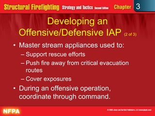 3
       Developing an
 Offensive/Defensive IAP (2 of 3)
• Master stream appliances used to:
  – Support rescue efforts
  – Push fire away from critical evacuation
    routes
  – Cover exposures
• During an offensive operation,
  coordinate through command.
 