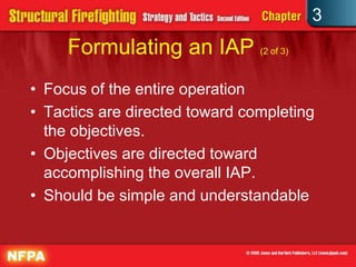 3
     Formulating an IAP (2 of 3)
• Focus of the entire operation
• Tactics are directed toward completing
  the objectives.
• Objectives are directed toward
  accomplishing the overall IAP.
• Should be simple and understandable
 