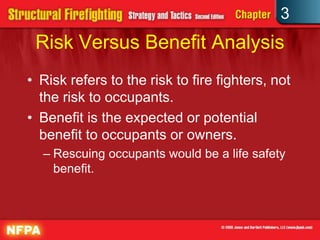 3
 Risk Versus Benefit Analysis
• Risk refers to the risk to fire fighters, not
  the risk to occupants.
• Benefit is the expected or potential
  benefit to occupants or owners.
  – Rescuing occupants would be a life safety
    benefit.
 