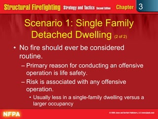 3

   Scenario 1: Single Family
    Detached Dwelling (2 of 2)
• No fire should ever be considered
  routine.
  – Primary reason for conducting an offensive
    operation is life safety.
  – Risk is associated with any offensive
    operation.
    • Usually less in a single-family dwelling versus a
      larger occupancy
 