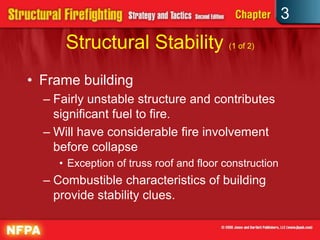 3
      Structural Stability (1 of 2)
• Frame building
  – Fairly unstable structure and contributes
    significant fuel to fire.
  – Will have considerable fire involvement
    before collapse
    • Exception of truss roof and floor construction
  – Combustible characteristics of building
    provide stability clues.
 