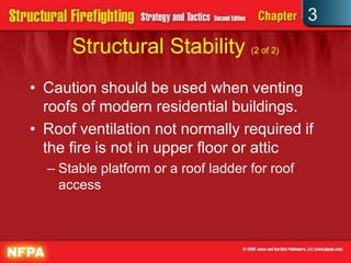 3
      Structural Stability (2 of 2)
• Caution should be used when venting
  roofs of modern residential buildings.
• Roof ventilation not normally required if
  the fire is not in upper floor or attic
  – Stable platform or a roof ladder for roof
    access
 