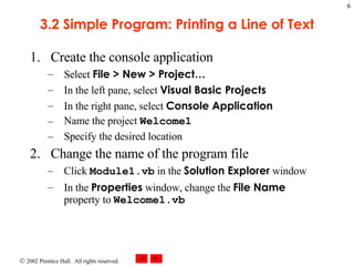 3.2 Simple Program: Printing a Line of Text Create the console application Select  File > New > Project… In the left pane, select  Visual Basic Projects In the right pane, select  Console Application Name the project  Welcome1 Specify the desired location Change the name of the program file Click  Module1.vb  in the  Solution Explorer  window In the  Properties  window, change the  File Name  property to  Welcome1.vb 