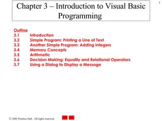 Chapter 3 – Introduction to Visual Basic Programming   Outline 3.1 Introduction 3.2 Simple Program: Printing a Line of Text  3.3 Another Simple Program: Adding Integers  3.4 Memory Concepts  3.5 Arithmetic  3.6 Decision Making: Equality and Relational Operators  3.7 Using a Dialog to Display a Message  