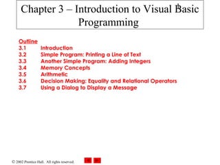 © 2002 Prentice Hall. All rights reserved.
1
Outline
3.1 Introduction
3.2 Simple Program: Printing a Line of Text
3.3 Another Simple Program: Adding Integers
3.4 Memory Concepts
3.5 Arithmetic
3.6 Decision Making: Equality and Relational Operators
3.7 Using a Dialog to Display a Message
Chapter 3 – Introduction to Visual Basic
Programming
 