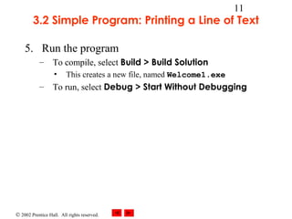 © 2002 Prentice Hall. All rights reserved.
11
3.2 Simple Program: Printing a Line of Text
5. Run the program
– To compile, select Build > Build Solution
• This creates a new file, named Welcome1.exe
– To run, select Debug > Start Without Debugging
 