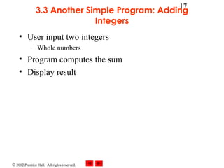 © 2002 Prentice Hall. All rights reserved.
17
3.3 Another Simple Program: Adding
Integers
• User input two integers
– Whole numbers
• Program computes the sum
• Display result
 