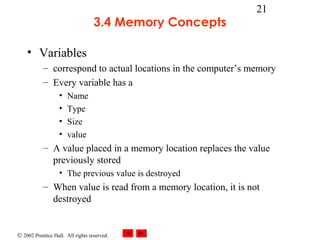 © 2002 Prentice Hall. All rights reserved.
21
3.4 Memory Concepts
• Variables
– correspond to actual locations in the computer’s memory
– Every variable has a
• Name
• Type
• Size
• value
– A value placed in a memory location replaces the value
previously stored
• The previous value is destroyed
– When value is read from a memory location, it is not
destroyed
 