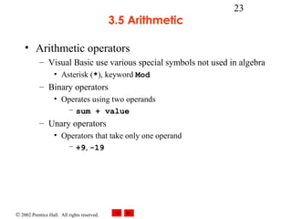 © 2002 Prentice Hall. All rights reserved.
23
3.5 Arithmetic
• Arithmetic operators
– Visual Basic use various special symbols not used in algebra
• Asterisk (*), keyword Mod
– Binary operators
• Operates using two operands
– sum + value
– Unary operators
• Operators that take only one operand
– +9, -19
 