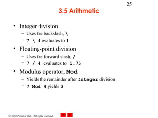 © 2002 Prentice Hall. All rights reserved.
25
3.5 Arithmetic
• Integer division
– Uses the backslash, 
– 7  4 evaluates to 1
• Floating-point division
– Uses the forward slash, /
– 7 / 4 evaluates to 1.75
• Modulus operator, Mod
– Yields the remainder after Integer division
– 7 Mod 4 yields 3
 
