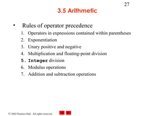 © 2002 Prentice Hall. All rights reserved.
27
3.5 Arithmetic
• Rules of operator precedence
1. Operators in expressions contained within parentheses
2. Exponentiation
3. Unary positive and negative
4. Multiplication and floating-point division
5. Integer division
6. Modulus operations
7. Addition and subtraction operations
 