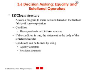 © 2002 Prentice Hall. All rights reserved.
30
3.6 Decision Making: Equality and
Relational Operators
• If/Then structure
– Allows a program to make decision based on the truth or
falsity of some expression
– Condition
• The expression in an If/Then structure
– If the condition is true, the statement in the body of the
structure executes
– Conditions can be formed by using
• Equality operators
• Relational operators
 