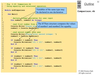 © 2002 Prentice Hall.
All rights reserved.
Outline
32
Comparison.vb
1 ' Fig. 3.19: Comparison.vb
2 ' Using equality and relational operators.
3
4 Module modComparison
5
6 Sub Main()
7
8 ' declare Integer variables for user input
9 Dim number1, number2 As Integer
10
11 ' read first number from user
12 Console.Write("Please enter first integer: ")
13 number1 = Console.ReadLine()
14
15 ' read second number from user
16 Console.Write("Please enter second integer: ")
17 number2 = Console.ReadLine()
18
19 If (number1 = number2) Then
20 Console.WriteLine("{0} = {1}", number1, number2)
21 End If
22
23 If (number1 <> number2) Then
24 Console.WriteLine("{0} <> {1}", number1, number2)
25 End If
26
27 If (number1 < number2) Then
28 Console.WriteLine("{0} < {1}", number1, number2)
29 End If
30
31 If (number1 > number2) Then
32 Console.WriteLine("{0} > {1}", number1, number2)
33 End If
Variables of the same type may
be declared in one declaration
The If/Then structure compares the values
of number1 and number2 for equality
 