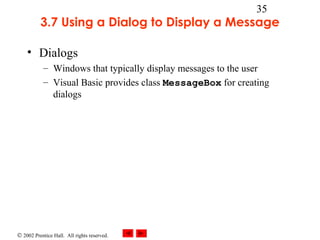 © 2002 Prentice Hall. All rights reserved.
35
3.7 Using a Dialog to Display a Message
• Dialogs
– Windows that typically display messages to the user
– Visual Basic provides class MessageBox for creating
dialogs
 