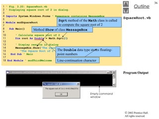 © 2002 Prentice Hall.
All rights reserved.
Outline
36
SquareRoot.vb
Program Output
1 ' Fig. 3.20: SquareRoot.vb
2 ' Displaying square root of 2 in dialog.
3
4 Imports System.Windows.Forms ' Namespace containing MessageBox
5
6 Module modSquareRoot
7
8 Sub Main()
9
10 ' Calculate square root of 2
11 Dim root As Double = Math.Sqrt(2)
12
13 ' Display results in dialog
14 MessageBox.Show("The square root of 2 is " & root, _
15 "The Square Root of 2")
16 End Sub ' Main
17
18 End Module ' modThirdWelcome
Sqrt method of the Math class is called
to compute the square root of 2
The Double data type stores floating-
point numbers
Method Show of class MessageBox
Line-continuation character
Empty command
window
 