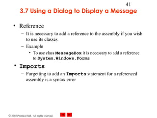 © 2002 Prentice Hall. All rights reserved.
41
3.7 Using a Dialog to Display a Message
• Reference
– It is necessary to add a reference to the assembly if you wish
to use its classes
– Example
• To use class MessageBox it is necessary to add a reference
to System.Windows.Forms
• Imports
– Forgetting to add an Imports statement for a referenced
assembly is a syntax error
 