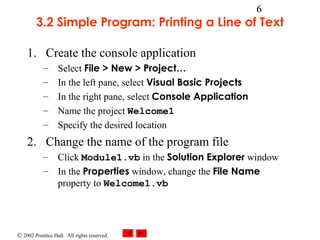 © 2002 Prentice Hall. All rights reserved.
6
3.2 Simple Program: Printing a Line of Text
1. Create the console application
– Select File > New > Project…
– In the left pane, select Visual Basic Projects
– In the right pane, select Console Application
– Name the project Welcome1
– Specify the desired location
2. Change the name of the program file
– Click Module1.vb in the Solution Explorer window
– In the Properties window, change the File Name
property to Welcome1.vb
 