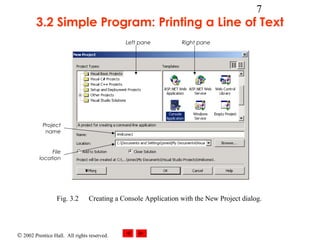 © 2002 Prentice Hall. All rights reserved.
7
3.2 Simple Program: Printing a Line of Text
Fig. 3.2 Creating a Console Application with the New Project dialog.
Left pane Right pane
Project
name
File
location
 