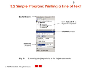 © 2002 Prentice Hall. All rights reserved.
9
3.2 Simple Program: Printing a Line of Text
Fig. 3.4 Renaming the program file in the Properties window.
Solution Explorer
File Name
property
Click Module1.vb to
display its properties
Properties window
 