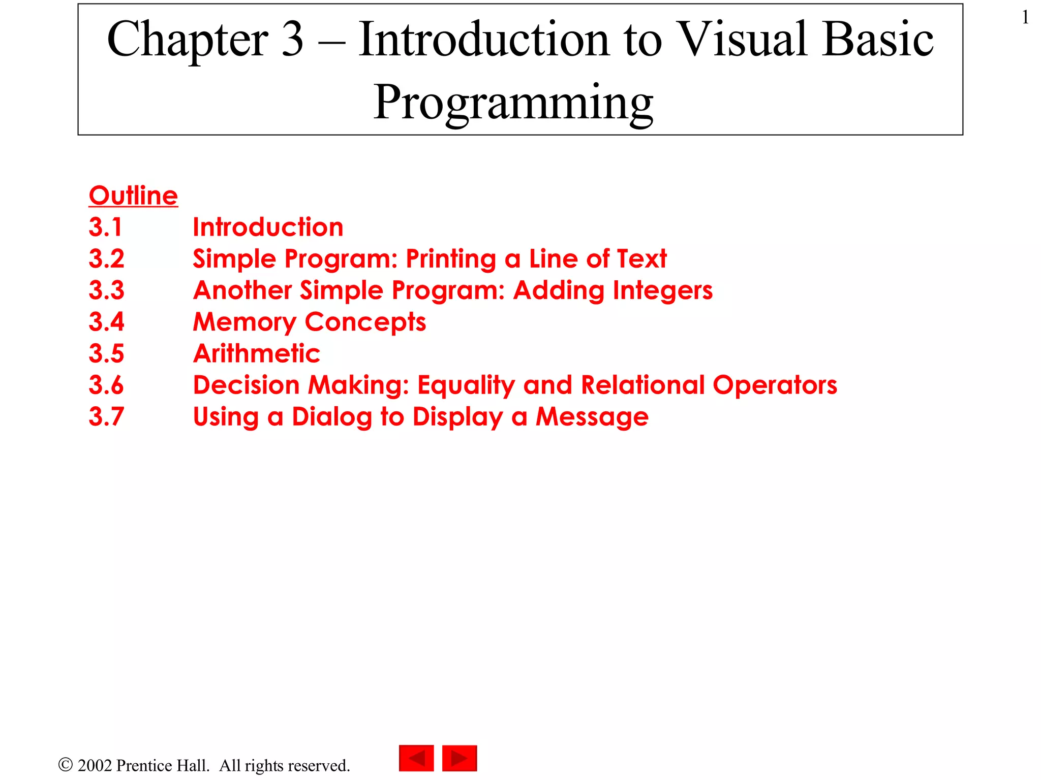 Chapter 3 – Introduction to Visual Basic Programming Outline 3.1 Introduction 3.2 Simple Program: Printing a Line of Text 3.3 Another Simple Program: Adding Integers 3.4 Memory Concepts 3.5 Arithmetic 3.6 Decision Making: Equality and Relational Operators 3.7 Using a Dialog to Display a Message 