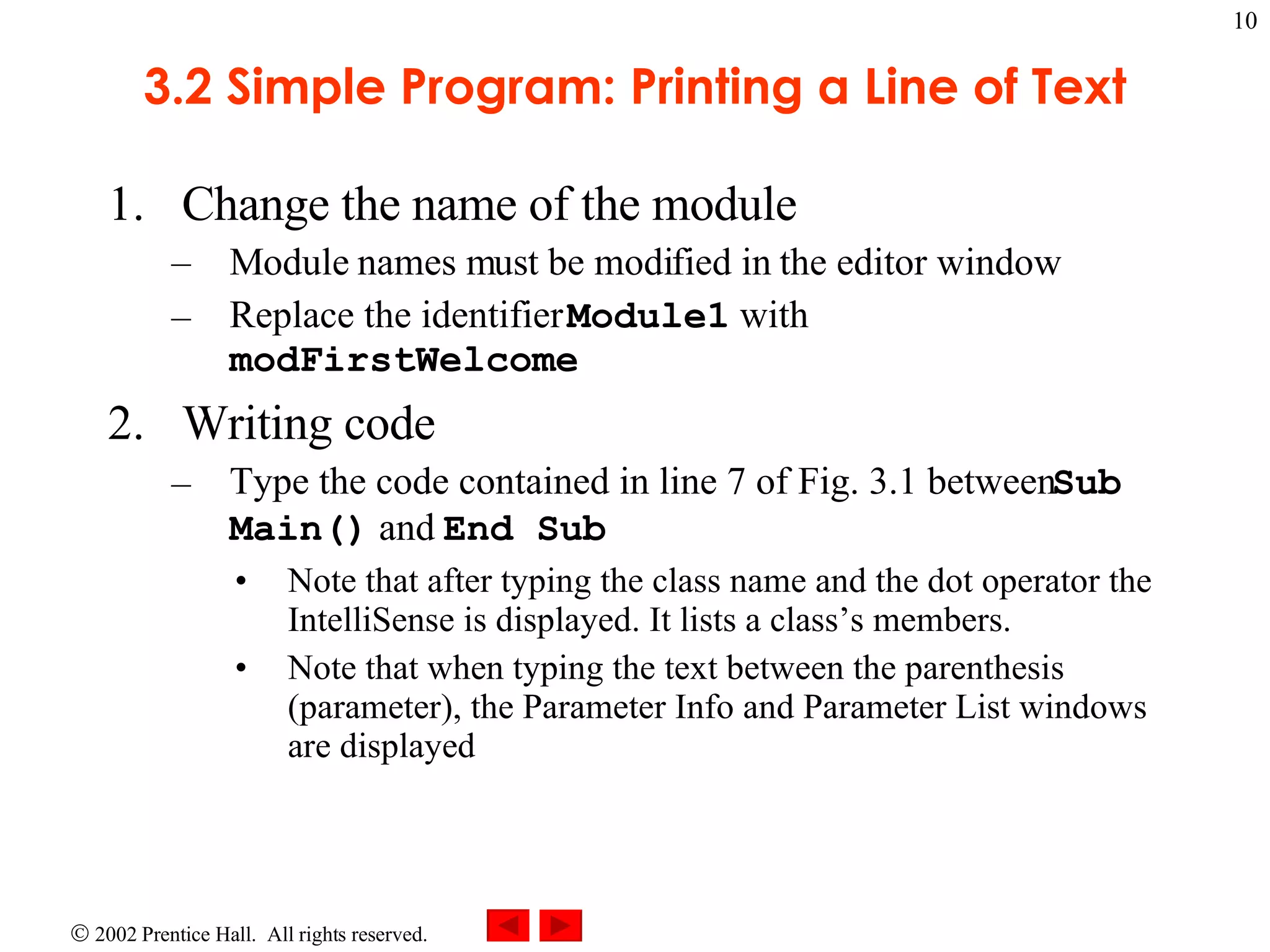 3.2 Simple Program: Printing a Line of Text Change the name of the module Module names must be modified in the editor window Replace the identifier Module1 with modFirstWelcome Writing code Type the code contained in line 7 of Fig. 3.1 between Sub Main() and End Sub Note that after typing the class name and the dot operator the IntelliSense is displayed. It lists a class’s members. Note that when typing the text between the parenthesis (parameter), the Parameter Info and Parameter List windows are displayed 