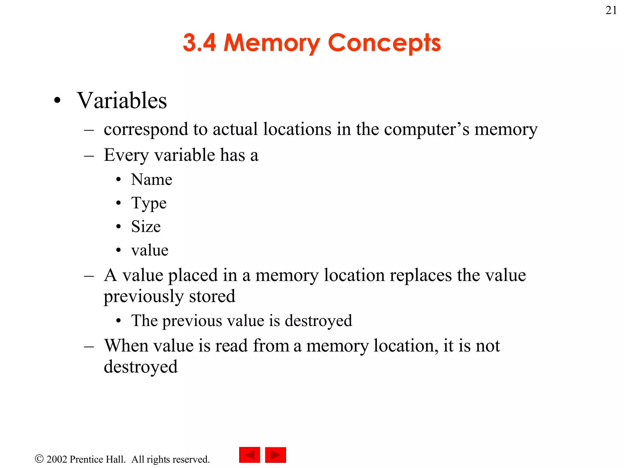 3.4 Memory Concepts Variables correspond to actual locations in the computer’s memory Every variable has a Name Type Size value A value placed in a memory location replaces the value previously stored The previous value is destroyed When value is read from a memory location, it is not destroyed 