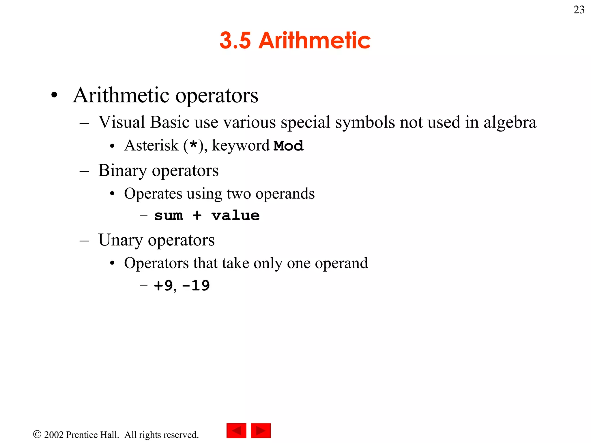 3.5 Arithmetic Arithmetic operators Visual Basic use various special symbols not used in algebra Asterisk ( * ), keyword Mod Binary operators Operates using two operands sum + value Unary operators Operators that take only one operand +9 , -19 