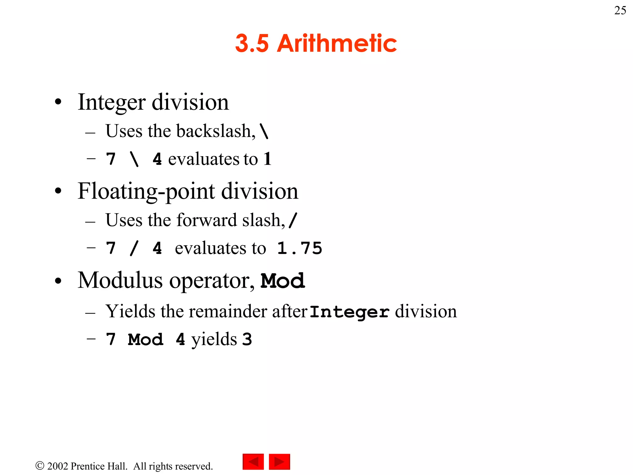 3.5 Arithmetic Integer division Uses the backslash, \ 7 \ 4 evaluates to 1 Floating-point division Uses the forward slash, / 7 / 4 evaluates to 1.75 Modulus operator, Mod Yields the remainder after Integer division 7 Mod 4 yields 3 