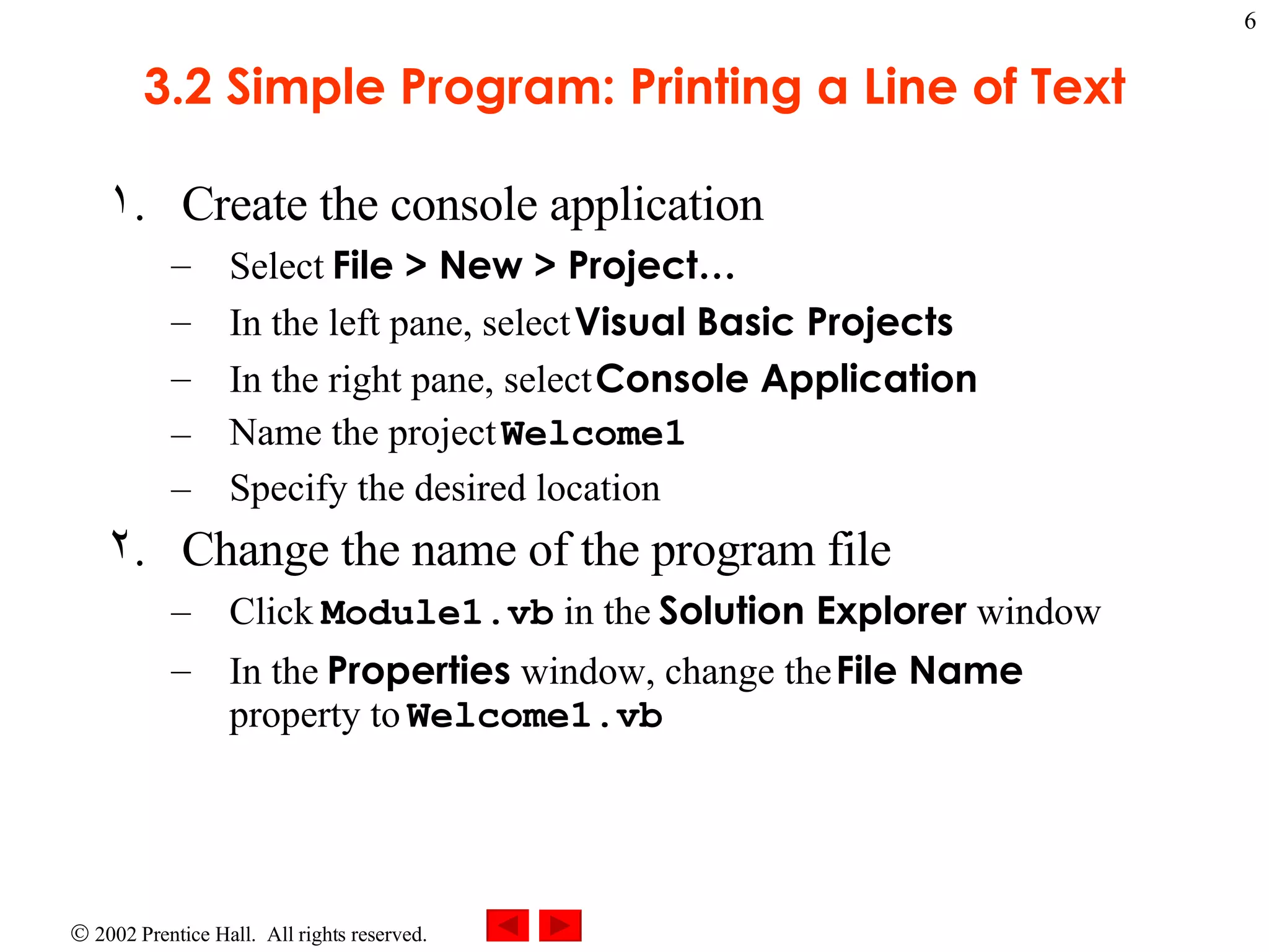 3.2 Simple Program: Printing a Line of Text Create the console application Select File > New > Project… In the left pane, select Visual Basic Projects In the right pane, select Console Application Name the project Welcome1 Specify the desired location Change the name of the program file Click Module1.vb in the Solution Explorer window In the Properties window, change the File Name property to Welcome1.vb 