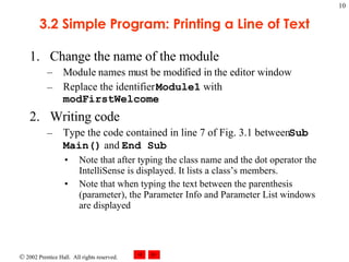 3.2 Simple Program: Printing a Line of Text Change the name of the module Module names must be modified in the editor window Replace the identifier  Module1  with  modFirstWelcome Writing code Type the code contained in line 7 of Fig. 3.1 between  Sub Main()  and  End Sub Note that after typing the class name and the dot operator the IntelliSense is displayed. It lists a class’s members. Note that when typing the text between the parenthesis (parameter), the Parameter Info and Parameter List windows are displayed 