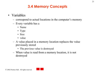 3.4 Memory Concepts Variables  correspond to actual locations in the computer’s memory Every variable has a Name Type Size value  A value placed in a memory location replaces the value previously stored The previous value is destroyed When value is read from a memory location, it is not destroyed 