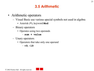 3.5 Arithmetic Arithmetic operators Visual Basic use various special symbols not used in algebra Asterisk ( * ), keyword  Mod Binary operators Operates using two operands sum + value Unary operators Operators that take only one operand +9 ,  -19 