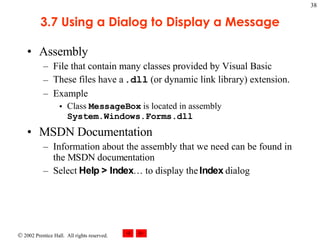 3.7 Using a Dialog to Display a Message Assembly File that contain many classes provided by Visual Basic These files have a  .dll  (or dynamic link library) extension. Example Class  MessageBox  is located in assembly  System.Windows.Forms.dll MSDN Documentation Information about the assembly that we need can be found in the MSDN documentation Select  Help > Index … to display the  Index  dialog 