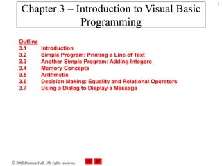  2002 Prentice Hall. All rights reserved.
1
Outline
3.1 Introduction
3.2 Simple Program: Printing a Line of Text
3.3 Another Simple Program: Adding Integers
3.4 Memory Concepts
3.5 Arithmetic
3.6 Decision Making: Equality and Relational Operators
3.7 Using a Dialog to Display a Message
Chapter 3 – Introduction to Visual Basic
Programming
 