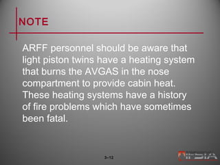 NOTE
ARFF personnel should be aware that
light piston twins have a heating system
that burns the AVGAS in the nose
compartment to provide cabin heat.
These heating systems have a history
of fire problems which have sometimes
been fatal.
3–12
 