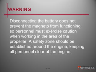 WARNING
Disconnecting the battery does not
prevent the magneto from functioning,
so personnel must exercise caution
when working in the area of the
propeller. A safety zone should be
established around the engine, keeping
all personnel clear of the engine.
3–33
 