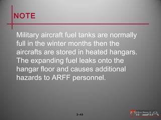 NOTE
Military aircraft fuel tanks are normally
full in the winter months then the
aircrafts are stored in heated hangars.
The expanding fuel leaks onto the
hangar floor and causes additional
hazards to ARFF personnel.
3–49
 